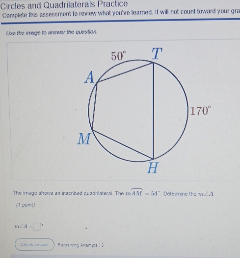 Circles and Quadrilaterals Practice
Complete this assessment to review what you've learned. It will not count toward your gra
Use the image to answer the question.
The image shows an inscribed quadrilateral. The moverline AM=54° Determine the m∠ A
(1 point)
m∠ A=□°
Check answer  Remaining Attempts : 3