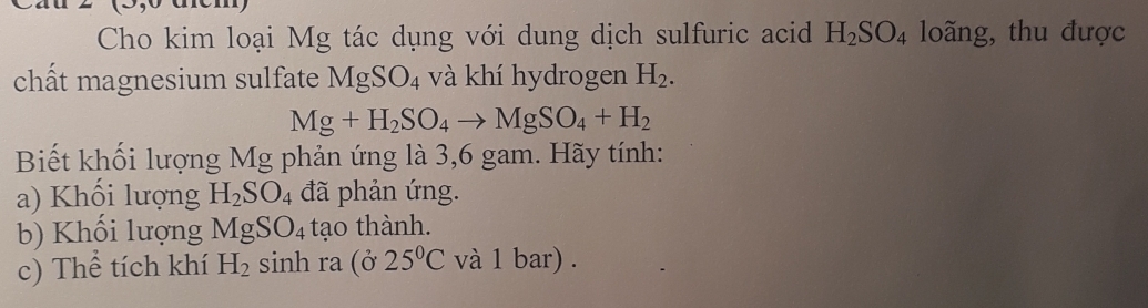 Cho kim loại Mg tác dụng với dung dịch sulfuric acid H_2SO_4 loãng, thu được 
chất magnesium sulfate MgSO_4 và khí hydrogen H_2.
Mg+H_2SO_4to MgSO_4+H_2
Biết khối lượng Mg phản ứng là 3,6 gam. Hãy tính: 
a) Khối lượng H_2SO_4 đã phản ứng. 
b) Khối lượng MgSO_4 tạo thành. 
c) Thể tích khí H_2 sinh ra (ở 25°C và 1 bar) .