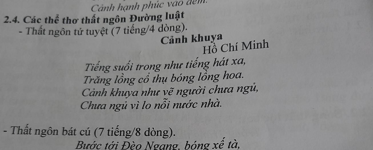 Cảnh hạnh phúc vào đêm 
2.4. Các thể thơ thất ngôn Đường luật 
- Thất ngôn tứ tuyệt (7 tiếng/ 4 dòng). 
Cảnh khuya 
Hồ Chí Minh 
Tiếng suối trong như tiếng hát xa, 
Trăng lồng cổ thụ bóng lồng hoa. 
Cảnh khuya như vẽ người chưa ngủ, 
Chưa ngủ vì lo nỗi nước nhà. 
- Thất ngôn bát cú (7 tiếng/ 8 dòng). 
Bước tới Đèo Ngang, bóng xế tà,