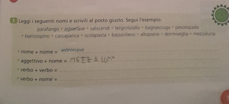 Leggi i seguenti nomi e scrivili al posto giusto. Segui l’esempio. 
parafango = astronave = saliscendi = tergicristallo = bagnasciuga = pescespada 
biancospino = cassapanca = scolapasta = bassorilievo = altopiano = dormiveglia = mezzaluna 
nome + nome = astronave_ 
aggettivo + nome = 
_ 
verbo + verbo = 
_ 
verbo + nome = 
_