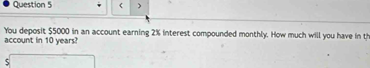 < > 
You deposit $5000 in an account earning 2% interest compounded monthly. How much will you have in th 
account in 10 years?
$