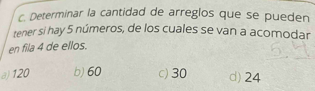 Determinar la cantidad de arreglos que se pueden
tener si hay 5 números, de los cuales se van a acomodan
en fila 4 de ellos.
a) 120 b) 60 c) 30
d) 24