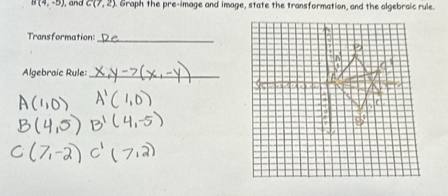 B(4,-5) , and C(7,2). Graph the pre-image and image, state the transformation, and the algebraic rule. 
Transformation: 
_ 
Algebraic Rule:_