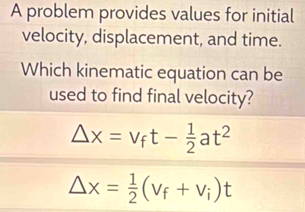 A problem provides values for initial 
velocity, displacement, and time. 
Which kinematic equation can be 
used to find final velocity?
Delta x=v_ft- 1/2 at^2
△ x= 1/2 (v_f+v_i)t