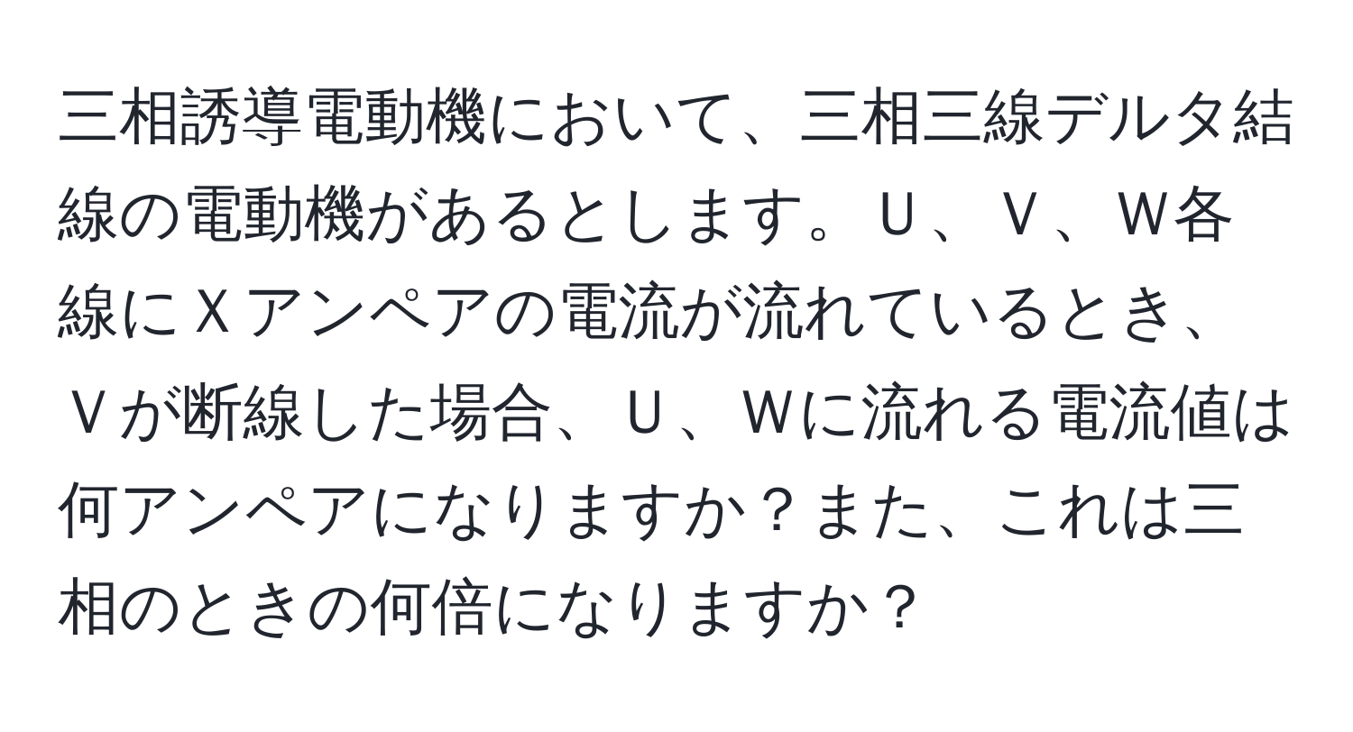 三相誘導電動機において、三相三線デルタ結線の電動機があるとします。Ｕ、Ｖ、Ｗ各線にＸアンペアの電流が流れているとき、Ｖが断線した場合、Ｕ、Ｗに流れる電流値は何アンペアになりますか？また、これは三相のときの何倍になりますか？