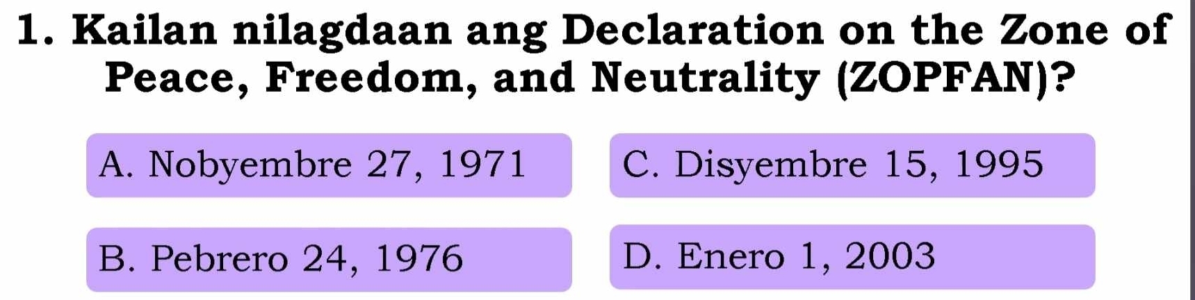 Kailan nilagdaan ang Declaration on the Zone of
Peace, Freedom, and Neutrality (ZOPFAN)?
A. Nobyembre 27, 1971 C. Disyembre 15, 1995
B. Pebrero 24, 1976 D. Enero 1, 2003