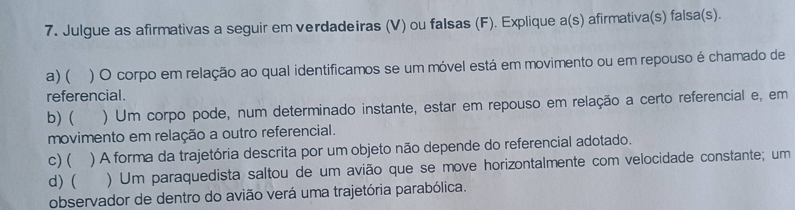 Julgue as afirmativas a seguir em verdadeiras (V) ou falsas (F). Explique a(s) afirmativa(s) falsa(s). 
a) ( ) O corpo em relação ao qual identificamos se um móvel está em movimento ou em repouso é chamado de 
referencial . 
b) ( ) Um corpo pode, num determinado instante, estar em repouso em relação a certo referencial e, em 
movimento em relação a outro referencial. 
c) ( ) A forma da trajetória descrita por um objeto não depende do referencial adotado. 
d) ( ) Um paraquedista saltou de um avião que se move horizontalmente com velocidade constante; um 
observador de dentro do avião verá uma trajetória parabólica.