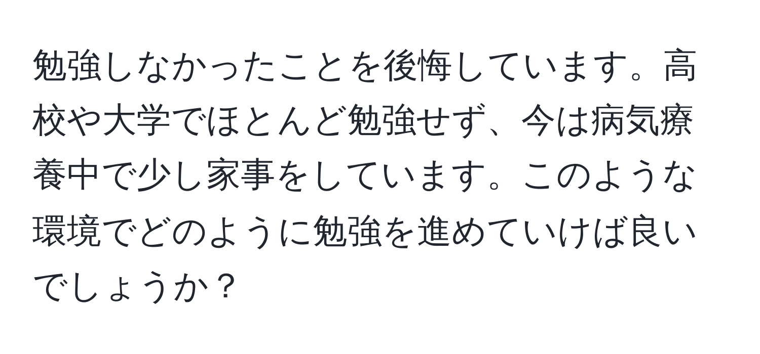 勉強しなかったことを後悔しています。高校や大学でほとんど勉強せず、今は病気療養中で少し家事をしています。このような環境でどのように勉強を進めていけば良いでしょうか？