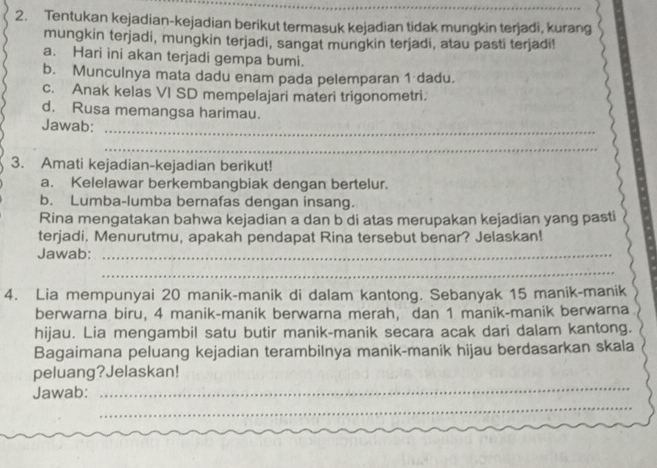 Tentukan kejadian-kejadian berikut termasuk kejadian tidak mungkin terjadi, kurang 
mungkin terjadi, mungkin terjadi, sangat mungkin terjadi, atau pasti terjadi! 
a. Hari ini akan terjadi gempa bumi. 
b. Munculnya mata dadu enam pada pelemparan 1 dadu. 
c. Anak kelas VI SD mempelajari materi trigonometri. 
d. Rusa memangsa harimau. 
Jawab:_ 
_ 
3. Amati kejadian-kejadian berikut! 
a. Kelelawar berkembangbiak dengan bertelur. 
b. Lumba-lumba bernafas dengan insang. 
Rina mengatakan bahwa kejadian a dan b di atas merupakan kejadian yang pasti 
terjadi. Menurutmu, apakah pendapat Rina tersebut benar? Jelaskan! 
Jawab:_ 
_ 
4. Lia mempunyai 20 manik-manik di dalam kantong. Sebanyak 15 manik-manik 
berwarna biru, 4 manik-manik berwarna merah, dan 1 manik-manik berwarna 
hijau. Lia mengambil satu butir manik-manik secara acak dari dalam kantong. 
Bagaimana peluang kejadian terambilnya manik-manik hijau berdasarkan skala 
_ 
peluang?Jelaskan! 
_ 
Jawab: