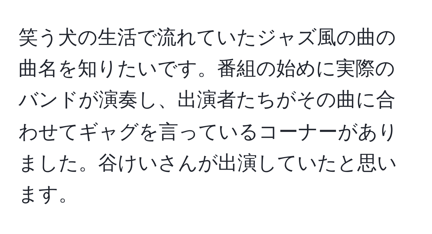 笑う犬の生活で流れていたジャズ風の曲の曲名を知りたいです。番組の始めに実際のバンドが演奏し、出演者たちがその曲に合わせてギャグを言っているコーナーがありました。谷けいさんが出演していたと思います。