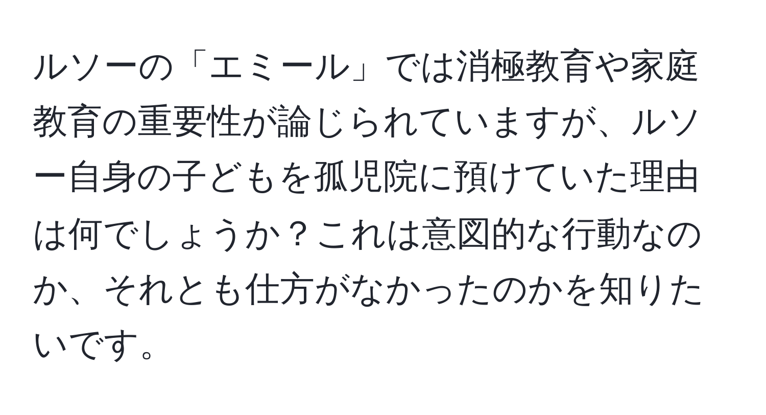 ルソーの「エミール」では消極教育や家庭教育の重要性が論じられていますが、ルソー自身の子どもを孤児院に預けていた理由は何でしょうか？これは意図的な行動なのか、それとも仕方がなかったのかを知りたいです。