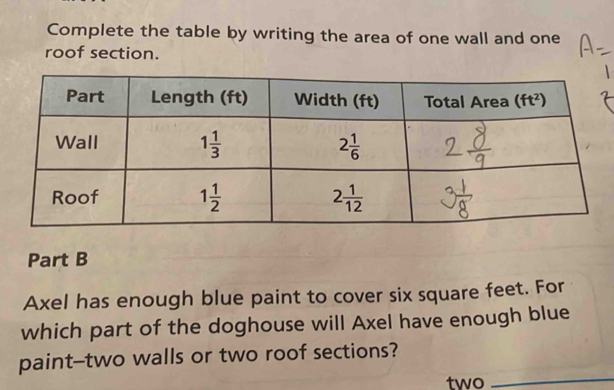 Complete the table by writing the area of one wall and one
roof section.
Part B
Axel has enough blue paint to cover six square feet. For
which part of the doghouse will Axel have enough blue
_
paint--two walls or two roof sections?
two