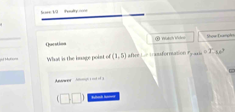 Score: 1/2 Penalty: none 
Question Watch Video Show Examples 
id Motions What is the image point of (1,5) after the transformation y-nxi circ T_-5,0 ? 
Answer Attempt t out of 3 
□ Submit Answer