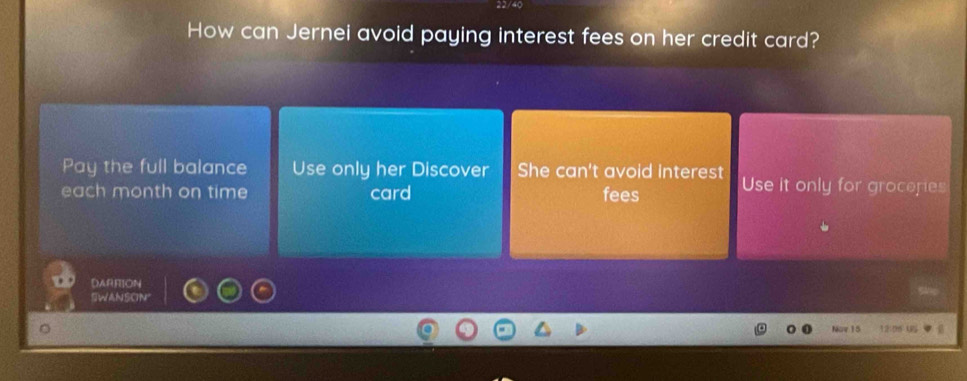 How can Jernei avoid paying interest fees on her credit card? 
Pay the full balance Use only her Discover She can't avoid interest Use it only for groceres 
each month on time card fees 
DARRION 
SWANSCN" 
Nov 15