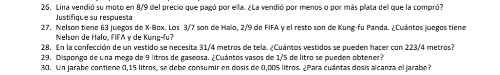 Lina vendió su moto en 8/9 del precio que pagó por ella. ¿La vendió por menos o por más plata del que la compró? 
Justifique su respuesta 
27. Nelson tiene 63 juegos de X -Box. Los 3/7 son de Halo, 2/9 de FIFA y el resto son de Kung-fu Panda. ¿Cuántos juegos tiene 
Nelson de Halo, FIFA y de Kung-fu? 
28. En la confección de un vestido se necesita 31/4 metros de tela. ¿Cuántos vestidos se pueden hacer con 223/4 metros? 
29. Dispongo de una mega de 9 litros de gaseosa. ¿Cuántos vasos de 1/5 de litro se pueden obtener? 
30. Un jarabe contiene 0,15 litros, se debe consumir en dosis de 0,005 litros. ¿Para cuántas dosis alcanza el jarabe?