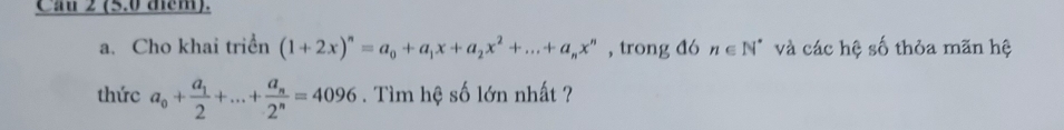 Cầu 2 (5.0 them). 
a. Cho khai triển (1+2x)^n=a_0+a_1x+a_2x^2+...+a_nx^n , trong đó n∈ N^* và các hệ số thỏa mãn hệ 
thức a_0+frac a_12+...+frac a_n2^n=4096. Tìm hệ số lớn nhất ?