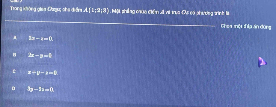 Trong không gian Ozyz, cho điểm A(1;2;3). Mặt phầng chứa điểm A và trục Oz có phương trình là
_
Chọn một đáp án đúng
A 3x-z=0.
B 2x-y=0.
C x+y-z=0.
D 3y-2z=0.