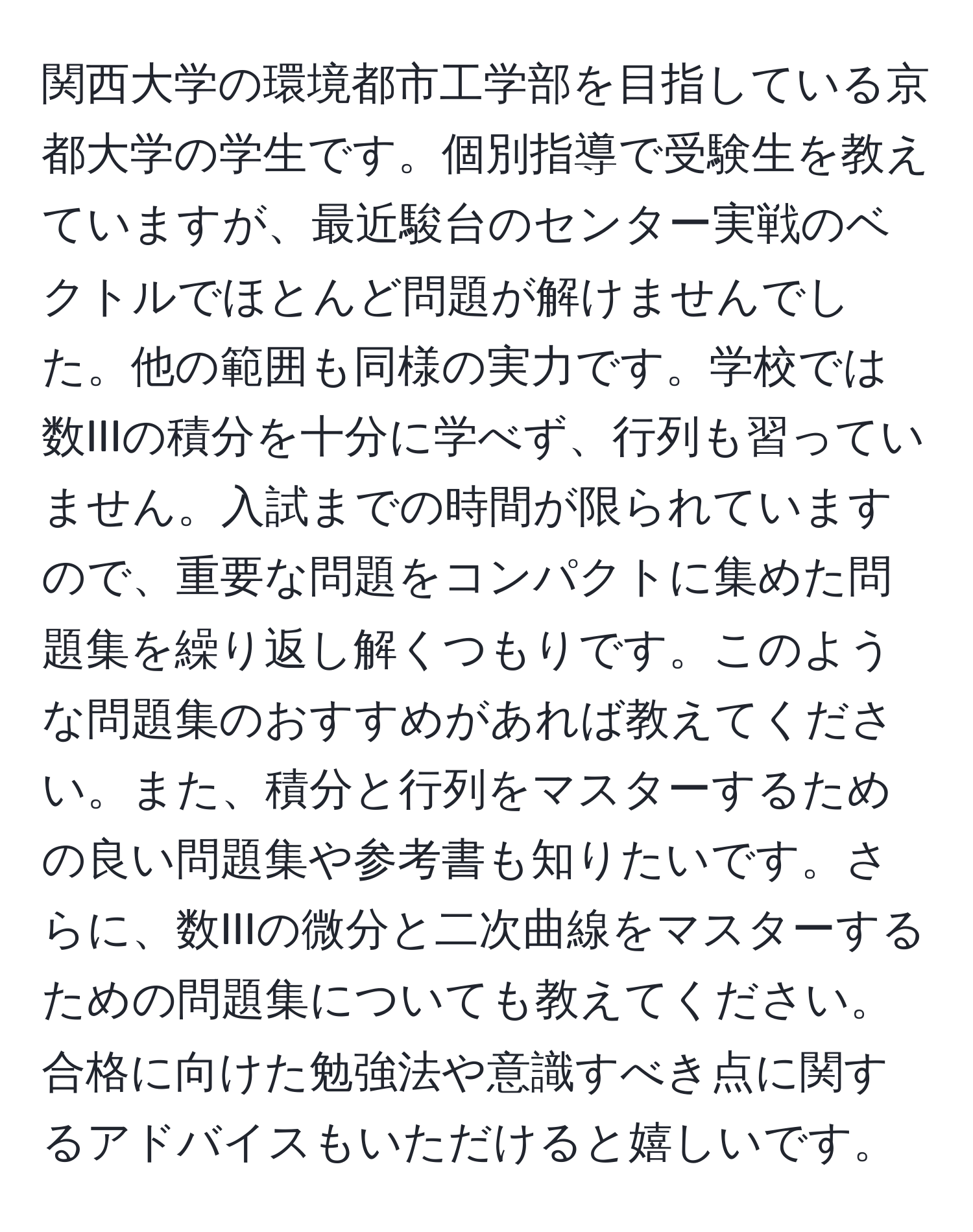 関西大学の環境都市工学部を目指している京都大学の学生です。個別指導で受験生を教えていますが、最近駿台のセンター実戦のベクトルでほとんど問題が解けませんでした。他の範囲も同様の実力です。学校では数IIIの積分を十分に学べず、行列も習っていません。入試までの時間が限られていますので、重要な問題をコンパクトに集めた問題集を繰り返し解くつもりです。このような問題集のおすすめがあれば教えてください。また、積分と行列をマスターするための良い問題集や参考書も知りたいです。さらに、数IIIの微分と二次曲線をマスターするための問題集についても教えてください。合格に向けた勉強法や意識すべき点に関するアドバイスもいただけると嬉しいです。