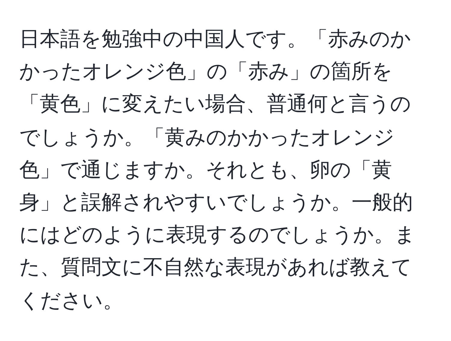 日本語を勉強中の中国人です。「赤みのかかったオレンジ色」の「赤み」の箇所を「黄色」に変えたい場合、普通何と言うのでしょうか。「黄みのかかったオレンジ色」で通じますか。それとも、卵の「黄身」と誤解されやすいでしょうか。一般的にはどのように表現するのでしょうか。また、質問文に不自然な表現があれば教えてください。