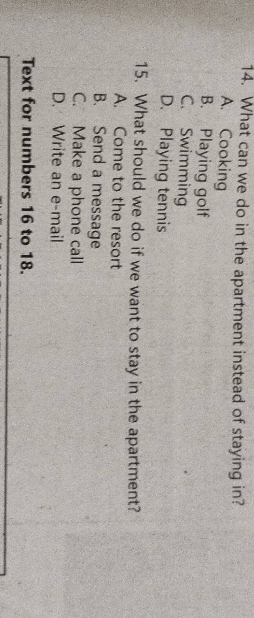 What can we do in the apartment instead of staying in?
A. Cooking
B. Playing golf
C. Swimming
D. Playing tennis
15. What should we do if we want to stay in the apartment?
A. Come to the resort
B. Send a message
C. Make a phone call
D. Write an e-mail
Text for numbers 16 to 18.