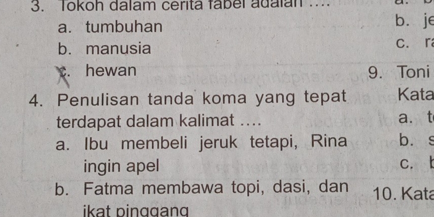 Tokoh dalam cerita fabel adalan ...
a. tumbuhan bì je
b. manusia
C. ra
c. hewan 9. Toni
4. Penulisan tanda koma yang tepat Kata
terdapat dalam kalimat .... a. t
a. Ibu membeli jeruk tetapi, Rina bù s
ingin apel c. t
b. Fatma membawa topi, dasi, dan 10. Kata
ikat pinggang