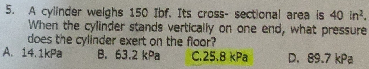 A cylinder weighs 150 Ibf. Its cross- sectional area is 40in^2. 
When the cylinder stands vertically on one end, what pressure
does the cylinder exert on the floor?
A. 14.1kPa B. 63.2 kPa C. 25.8 kPa D. 89.7 kPa