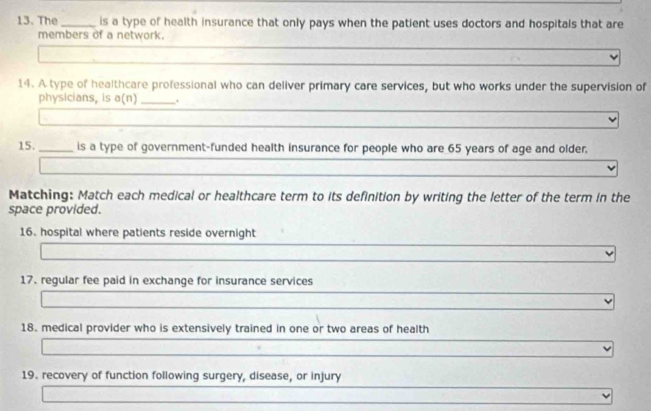 The _is a type of health insurance that only pays when the patient uses doctors and hospitals that are 
members of a network. 
14. A type of healthcare professional who can deliver primary care services, but who works under the supervision of 
physicians, is a(n) _. 
15._ is a type of government-funded health insurance for people who are 65 years of age and older. 
Matching: Match each medical or healthcare term to its definition by writing the letter of the term in the 
space provided. 
16. hospital where patients reside overnight 
17. regular fee paid in exchange for insurance services 
18. medical provider who is extensively trained in one or two areas of health 
19. recovery of function following surgery, disease, or injury