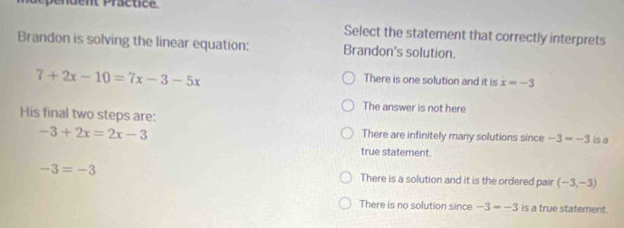 pendent Practice.
Select the statement that correctly interprets
Brandon is solving the linear equation: Brandon's solution.
7+2x-10=7x-3-5x
There is one solution and it is x=-3
The answer is not here
His final two steps are:
There are infinitely many solutions since -3=-3
-3+2x=2x-3 is a
true statement.
-3=-3 There is a solution and it is the ordered pair (-3,-3)
There is no solution since -3=-3 is a true statement.