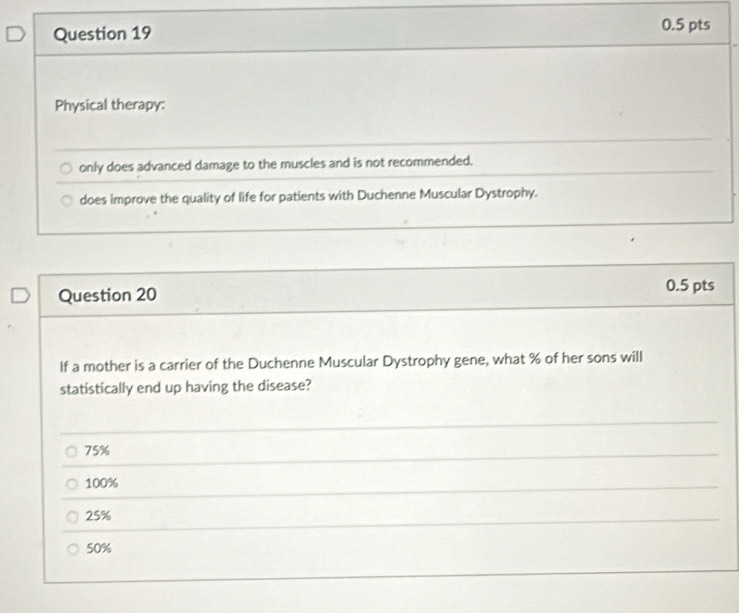 Physical therapy:
only does advanced damage to the muscles and is not recommended.
does improve the quality of life for patients with Duchenne Muscular Dystrophy.
Question 20 0.5 pts
If a mother is a carrier of the Duchenne Muscular Dystrophy gene, what % of her sons will
statistically end up having the disease?
75%
100%
25%
50%