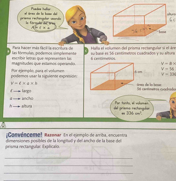 Puedes hallar 
el área de la base delaltura 
prisma rectangular usando 
la fórmula del área
A = l × a. 
Para hacer más fácil la escritura de C Halla el volumen del prisma rectangular si el áre 
B las fórmulas, podemos simplemente su base es 56 centímetros cuadrados y su altura 
escribir letras que representen las 6 centímetros. 
magnitudes que estamos operando.
V=B*
V=56
Por ejemplo, para el volumen V=336
podemos usar la siguiente expresión:
V=ell * a* h de la base:
ell to largo
ntímetros cuadrados
ato ancho 
Por tanto, el volumen
h_  altura del prisma rectangular 
es 336cm^3. 
¡Convénceme! Razonar En el ejemplo de arriba, encuentra 
dimensiones posibles de la longitud y del ancho de la base del 
prisma rectangular. Explícalo. 
_ 
_ 
_