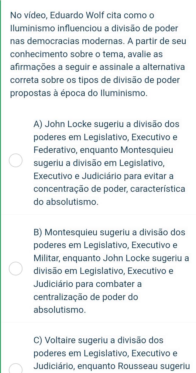 No vídeo, Eduardo Wolf cita como o
Iluminismo influenciou a divisão de poder
nas democracias modernas. A partir de seu
conhecimento sobre o tema, avalie as
afirmações a seguir e assinale a alternativa
correta sobre os tipos de divisão de poder
propostas à época do Iluminismo.
A) John Locke sugeriu a divisão dos
poderes em Legislativo, Executivo e
Federativo, enquanto Montesquieu
sugeriu a divisão em Legislativo,
Executivo e Judiciário para evitar a
concentração de poder, característica
do absolutismo.
B) Montesquieu sugeriu a divisão dos
poderes em Legislativo, Executivo e
Militar, enquanto John Locke sugeriu a
divisão em Legislativo, Executivo e
Judiciário para combater a
centralização de poder do
absolutismo.
C) Voltaire sugeriu a divisão dos
poderes em Legislativo, Executivo e
Judiciário, enquanto Rousseau sugeriu