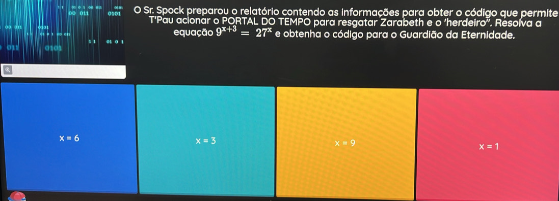 0 0 011 0101 O Sr. Spock preparou o relatório contendo as informações para obter o código que permite
T’Pau acionar o PORTAL DO TEMPO para resgatar Zarabeth e o ‘herdeiro". Resolva a
00 011 equação 9^(x+3)=27^x e obtenha o código para o Guardião da Eternidade.
01 o 1 00 01
1 1 01 0 1
os1 0101
x=6
x=3
x=9
x=1