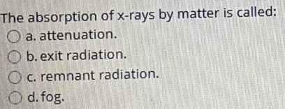 The absorption of x -rays by matter is called:
a. attenuation.
b. exit radiation.
c. remnant radiation.
d. fog.