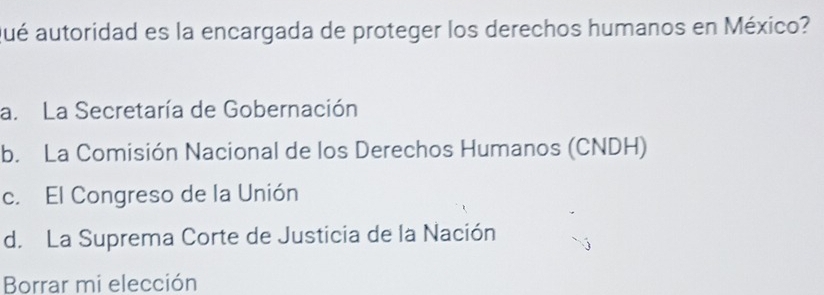 ué autoridad es la encargada de proteger los derechos humanos en México?
a. La Secretaría de Gobernación
b. La Comisión Nacional de los Derechos Humanos (CNDH)
c. El Congreso de la Unión
d. La Suprema Corte de Justicia de la Nación
Borrar mi elección