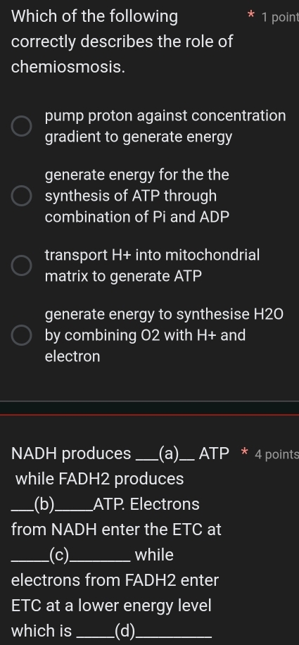 Which of the following 1 poin
correctly describes the role of
chemiosmosis.
pump proton against concentration
gradient to generate energy
generate energy for the the
synthesis of ATP through
combination of Pi and ADP
transport H+ into mitochondrial
matrix to generate ATP
generate energy to synthesise H2O
by combining O2 with H+ and
electron
NADH produces _(a)_ ATP * 4 points
while FADH2 produces
_(b)_ ATP. Electrons
from NADH enter the ETC at
_(c)_ while
electrons from FADH2 enter
ETC at a lower energy level
which is_ (d)_