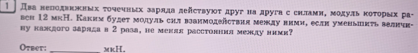 1 два нелодвкжных τοчечных зарлда дейсτвуюοτ друг на друга с снлами, мοдуль ΚоΤорых ра- 
вен 12 мкН. Каким будет модуль сил взанмодействия между нимие еслн уменьшкτь велнчн- 
ну каждого заряда в 2 раза, не менля расстолння между ними 
Otbet: _mkH.