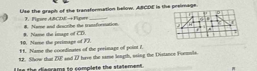 Use the graph of the transformation below. ABCDE is the preimage. 
7. Figure ABCDE→Figure _ 
8. Name and describe the transformation. 
9. Name the image of overline CD. 
10. Name the preimage of overline FJ. 
11. Name the coordinates of the preimage of point I. 
12. Show that overline DE and overline IJ have the same length, using the Distance Formula. 
l lse the diagrams to complete the statement. 
R