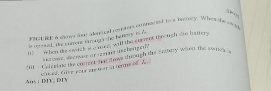 SP025 
FIGURE 6 shows four identical resistors co nected to a battery. When the swikh 
is opened, the current through the battery is I_o
(i) When the switch is closed, will the current through the battery 
increase, decrease or remain unchanged? 
(ii) Calculate the current that flows through the battery when the switch is 
closed. Give your answer in terms of I 
Ans : DIY, DIY