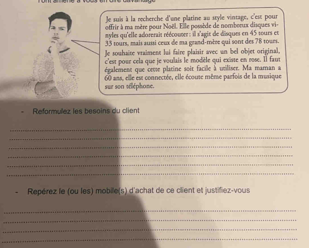 Je suis à la recherche d’une platine au style vintage, c'est pour 
offrir à ma mère pour Noël. Elle possède de nombreux disques vi- 
nyles qu'elle adorerait réécouter : il s'agit de disques en 45 tours et
33 tours, mais aussi ceux de ma grand-mère qui sont des 78 tours. 
Je souhaite vraiment lui faire plaisir avec un bel objet original, 
c’est pour cela que je voulais le modèle qui existe en rose. Il faut 
également que cette platine soit facile à utiliser. Ma maman a
60 ans, elle est connectée, elle écoute même parfois de la musique 
sur son téléphone. 
Reformulez les besoins du client 
_ 
_ 
_ 
_ 
_ 
_ 
Repérez le (ou les) mobile(s) d'achat de ce client et justifiez-vous 
_ 
_ 
_ 
_