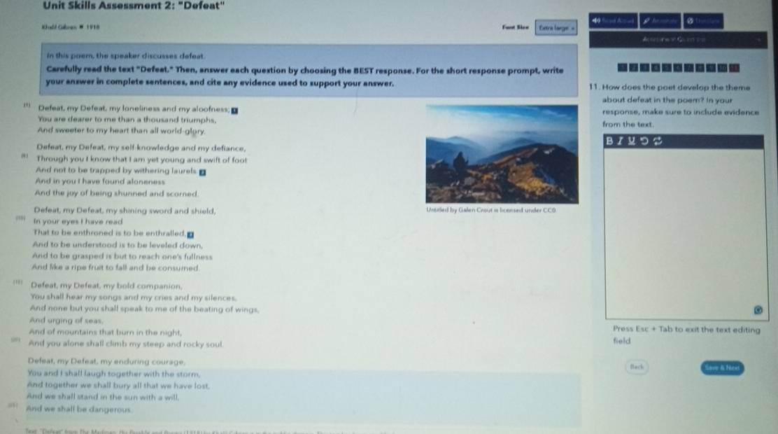 Unit Skills Assessment 2: "Defeat" 
Khadil Gaben # 1918 Faot Sicn Extre large = g te m i 
Acerine i Gand = = 
in this poem, the speaker discusses defeat. 
Carefully read the text "Defeat." Then, answer each question by choosing the BEST response. For the short response prompt, write 
your answer in complete sentences, and cite any evidence used to support your answer. 11. How does the poet develop the theme 
about defeat in the poem? In your 
* Defeat, my Defeat, my loneliness and my aloofness;response, make sure to include evidence 
You are dearer to me than a thousand triumphs. from the text. 
And sweeter to my heart than all world-glory. BIMつS 
Defeat, my Defeat, my self-knowledge and my defiance, 
" Through you I know that I am yet young and swift of foot 
And not to be trapped by withering laurels. 
And in you I have found aloneness 
And the joy of being shunned and scorned. 
Defeat, my Defeat, my shining sword and shield, 
'' In your eyes I have read 
That to be enthroned is to be enthralled, a 
And to be understood is to be leveled down, 
And to be grasped is but to reach one's fullness 
And like a ripe fruit to fall and be consumed. 
'**' Defeat, my Defeat, my bold companion, 
You shall hear my songs and my cries and my silences. 
And none but you shall speak to me of the beating of wings, 
And urging of seas, Press Esc + Tab to exit the text editing 
And of mountains that burn in the night, 
And you alone shall climb my steep and rocky soul. field 
Defeat, my Defeat, my enduring courage. 
You and I shall laugh together with the storm. Back Save & Nce 
And together we shall bury all that we have lost. 
And we shall stand in the sun with a will, 
And we shall be dangerous