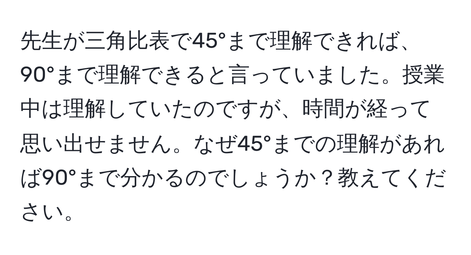 先生が三角比表で45°まで理解できれば、90°まで理解できると言っていました。授業中は理解していたのですが、時間が経って思い出せません。なぜ45°までの理解があれば90°まで分かるのでしょうか？教えてください。