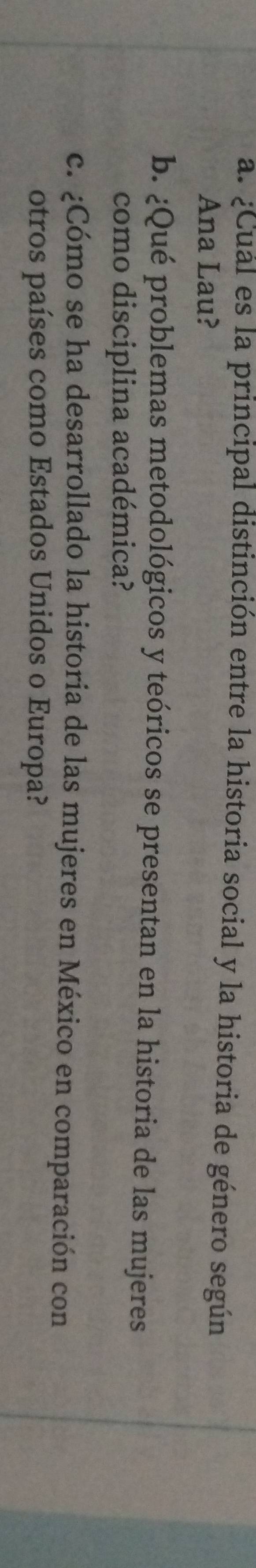 ¿Cual es la principal distinción entre la historia social y la historia de género según 
Ana Lau? 
b. ¿Qué problemas metodológicos y teóricos se presentan en la historia de las mujeres 
como disciplina académica? 
c. ¿Cómo se ha desarrollado la historia de las mujeres en México en comparación con 
otros países como Estados Unidos o Europa?
