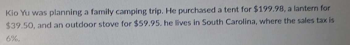 Kio Yu was planning a family camping trip. He purchased a tent for $199.98, a lantern for
$39.50, and an outdoor stove for $59.95. he lives in South Carolina, where the sales tax is
6%.
