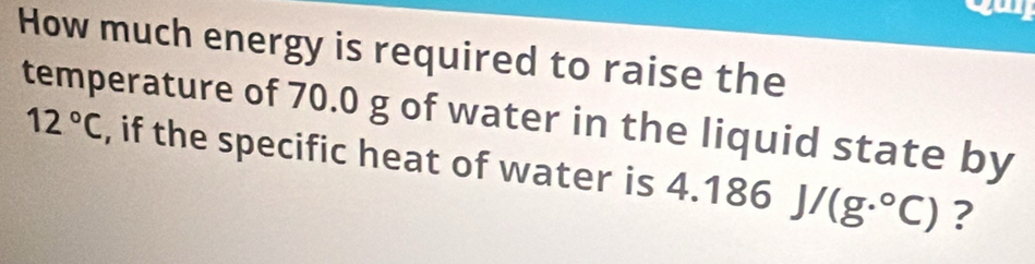 How much energy is required to raise the 
temperature of 70.0 g of water in the liquid state by 12°C , if the specific heat of water is 4
4.186J/(g.^circ C) ?