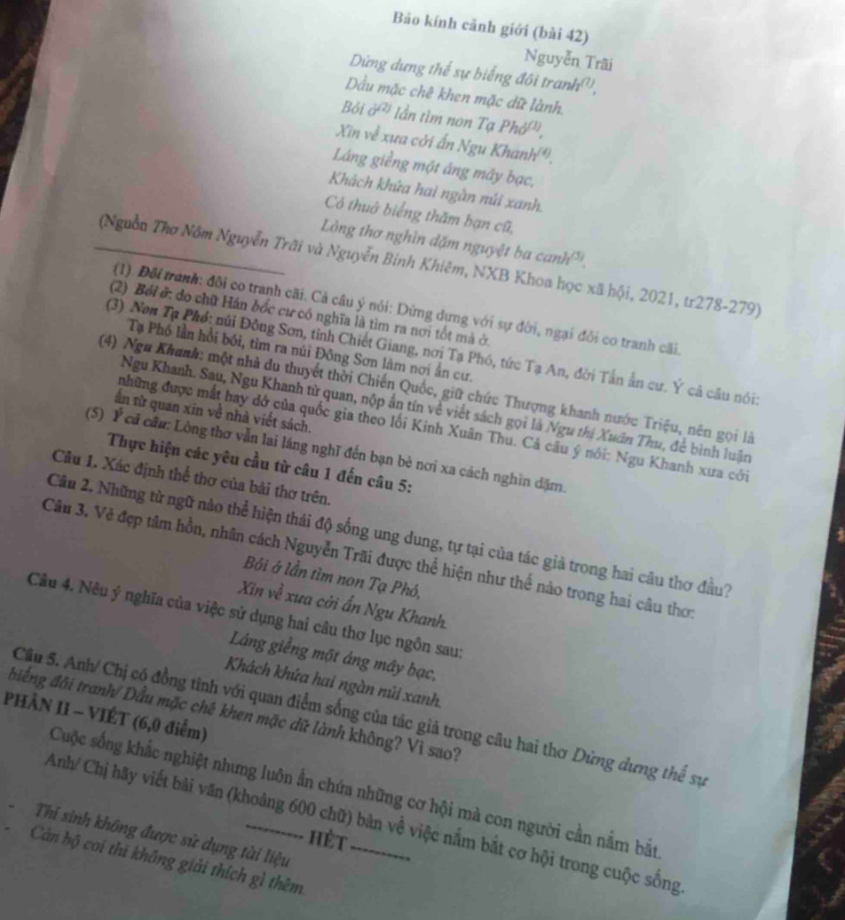 Bảo kính cảnh giới (bài 42)
Nguyễn Trãi
Dừng dựng thể sự biếng đôi tran h^((7)).
Dầu mặc chê khen mặc dữ lành.
Bỏi sigma^((2)) lần tìm non Tạ Phdelta ^(1).
Xin về xưa cới ấn Ngu I Cha nh(4)
Láng giềng một áng máy bạc,
Khách khửa hai ngân núi xanh.
Có thuở biếng thăm bạn cũ,
Lòng thơ nghìn dặm nguyệt ba canh'.
_ (Nguồn Thơ Nôm Nguyễn Trãi và Nguyễn Binh Khiêm, NXB Khoa học xã hội, 2021, tr278-279)
(1). Đôi tranh: đôi co tranh cãi. Cả câu ý nói: Dừng dựng với sự đời, ngại đôi co tranh cãi.
(2) Bởi ở: do chữ Hán bốc cư có nghĩa là tìm ra nơi tốt mà ở,
Tạ Phố lần hồi bối, tim ra núi Đông Sơn làm nơi ấn cư.
(3) Non Tạ Phó: núi Đông Sơn, tỉnh Chiết Giang, nơi Tạ Phó, tức Tạ An, đời Tấn ấn cư. Ý cả câu nói:
(4) Ngu Khanh: một nhà du thuyết thời Chiến Quốc, giữ chức Thượng khanh nước Triệu, nên gọi là
Ngu Khanh. Sau, Ngu Khanh từ quan, nộp ấn tín về viết sách gọi là Ngu thị Xuân Thu, để bình luận
ần từ quan xin về nhà viết sách.
những được mất bay dở của quốc gia theo lối Kinh Xuân Thu. Cả câu ý nói: Ngu Khanh xưa cới
(5) Ý cá câu: Lòng thơ vẫn lai láng nghĩ đến bạn bè nơi xa cách nghìn dặm.
Thực hiện các yêu cầu từ câu 1 đến câu 5:
Câu 1. Xác định thể thơ của bài thơ trên.
Câu 2. Những từ ngữ nào thể hiện thái độ sống ung dung, tự tại của tác giả trong hai câu thơ đầu?
Câu 3. Vẻ đẹp tâm hồn, nhân cách Nguyễn Trãi được thể hiện như thế nào trong hai câu thơ
Bói ở lần tìm non Tạ Phó,
Xin về xua cởi ấn Ngu Khanh.
Câu 4. Nêu ý nghĩa của việc sử dụng hai câu thơ lục ngôn sau:
Láng giềng một áng mây bạc,
Khách khứa hai ngàn núi xanh.
PHÀN II - VIÉT (6,0 điểm)
điếng đãi tranh/ Dầu mặc chê khen mặc dữ lành không? Vì sao? Cầu 5. Anh/ Chị có đồng tỉnh với quan điểm sống của tác giả trong câu hai thơ Dứng dưng thể sự
Cuộc sống khắc nghiệt nhưng luôn ấn chứa những cơ hội mà con người cần nằm bắt
Anh/ Chị hãy viết bài văn (khoảng 600 chữ) bàn về việc nắm bắt cơ hội trong cuộc sống
Thí sinh không được sử dụng tài liệu
hèt
Cán bộ coi thi không giải thích gì thêm_