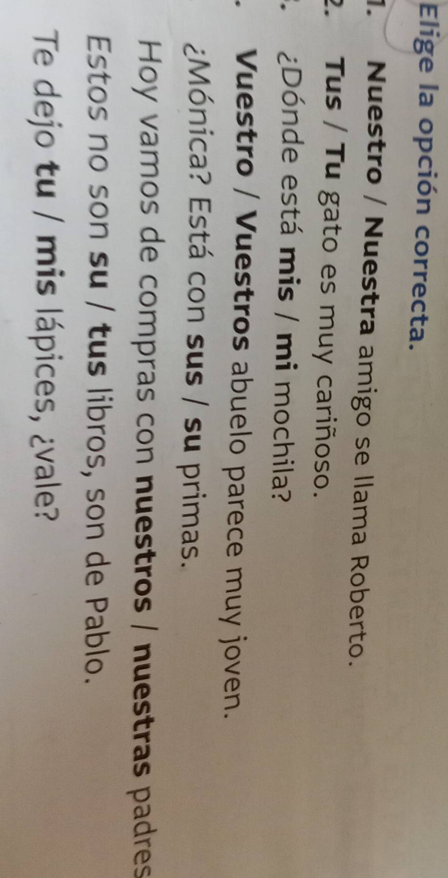 Elige la opción correcta. 
1. Nuestro / Nuestra amigo se llama Roberto. 
2. Tus / Tu gato es muy cariñoso. 
¿Dónde está mis / mi mochila? 
Vuestro / Vuestros abuelo parece muy joven. 
¿Mónica? Está con sus / su primas. 
Hoy vamos de compras con nuestros / nuestras padres 
Estos no son su / tus libros, son de Pablo. 
Te dejo tu / mis lápices, ¿vale?