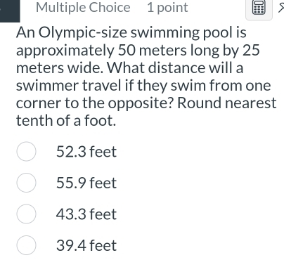 An Olympic-size swimming pool is
approximately 50 meters long by 25
meters wide. What distance will a
swimmer travel if they swim from one
corner to the opposite? Round nearest
tenth of a foot.
52.3 feet
55.9 feet
43.3 feet
39.4 feet