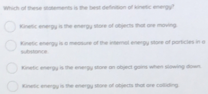 Which of these statements is the best definition of kinetic energy?
Kinetic energy is the energy store of objects that are moving.
Kinetic energy is a measure of the internal energy store of particles in a
substance.
Kinetic energy is the energy store an object gains when slowing down.
Kinetic energy is the energy store of objects that are colliding.