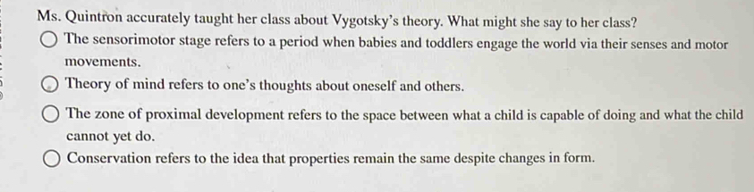 Ms. Quintron accurately taught her class about Vygotsky’s theory. What might she say to her class?
The sensorimotor stage refers to a period when babies and toddlers engage the world via their senses and motor
movements.
Theory of mind refers to one’s thoughts about oneself and others.
The zone of proximal development refers to the space between what a child is capable of doing and what the child
cannot yet do.
Conservation refers to the idea that properties remain the same despite changes in form.