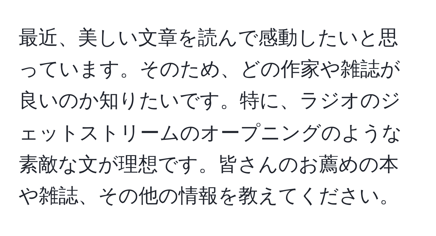 最近、美しい文章を読んで感動したいと思っています。そのため、どの作家や雑誌が良いのか知りたいです。特に、ラジオのジェットストリームのオープニングのような素敵な文が理想です。皆さんのお薦めの本や雑誌、その他の情報を教えてください。